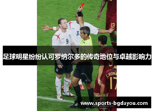 足球明星纷纷认可罗纳尔多的传奇地位与卓越影响力