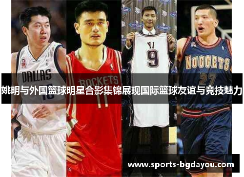 姚明与外国篮球明星合影集锦展现国际篮球友谊与竞技魅力