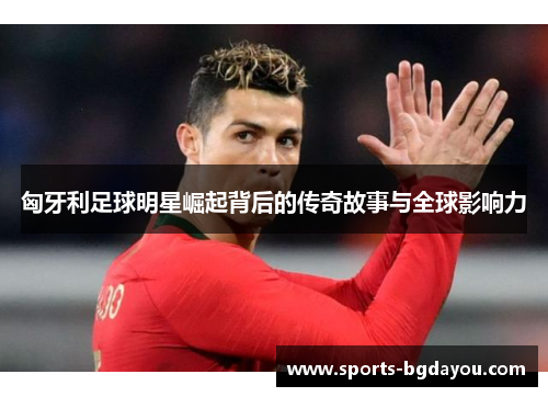 匈牙利足球明星崛起背后的传奇故事与全球影响力