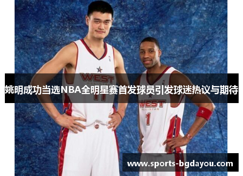 姚明成功当选NBA全明星赛首发球员引发球迷热议与期待