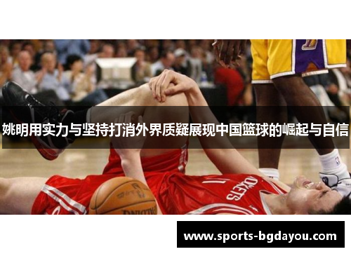 姚明用实力与坚持打消外界质疑展现中国篮球的崛起与自信