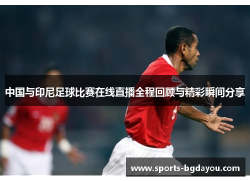 中国与印尼足球比赛在线直播全程回顾与精彩瞬间分享